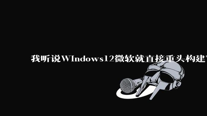 我听说Windows12微软就直接重头构建Windows了，就直接重构Win内核了，到底是不是真的?